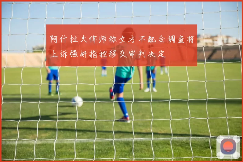阿什拉夫律师称女方不配合调查将上诉强奸指控移交审判决定