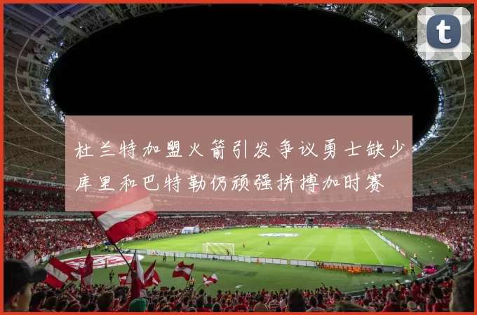 杜兰特加盟火箭引发争议勇士缺少库里和巴特勒仍顽强拼搏加时赛
