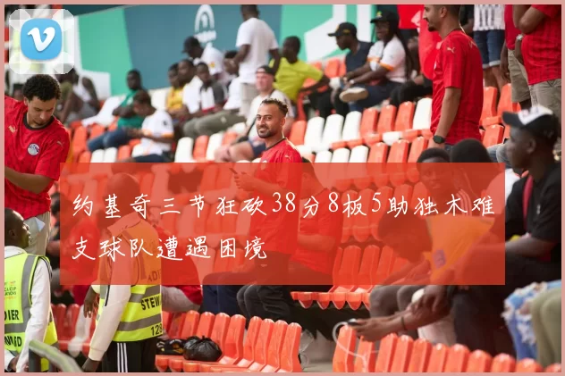 约基奇三节狂砍38分8板5助独木难支球队遭遇困境
