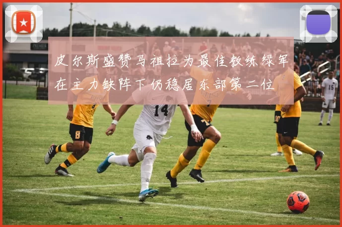 皮尔斯盛赞马祖拉为最佳教练绿军在主力缺阵下仍稳居东部第二位