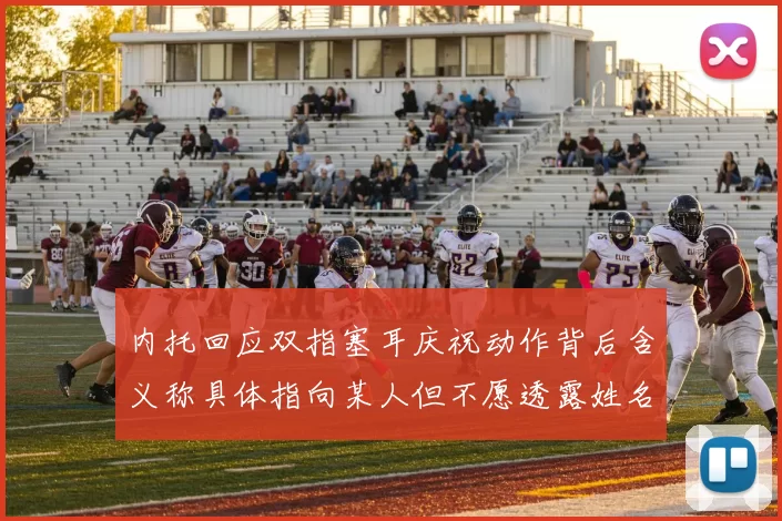 内托回应双指塞耳庆祝动作背后含义称具体指向某人但不愿透露姓名