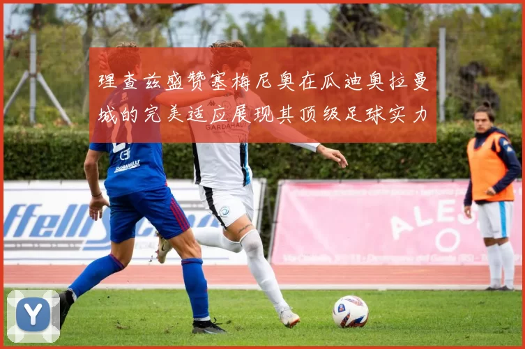 理查兹盛赞塞梅尼奥在瓜迪奥拉曼城的完美适应展现其顶级足球实力