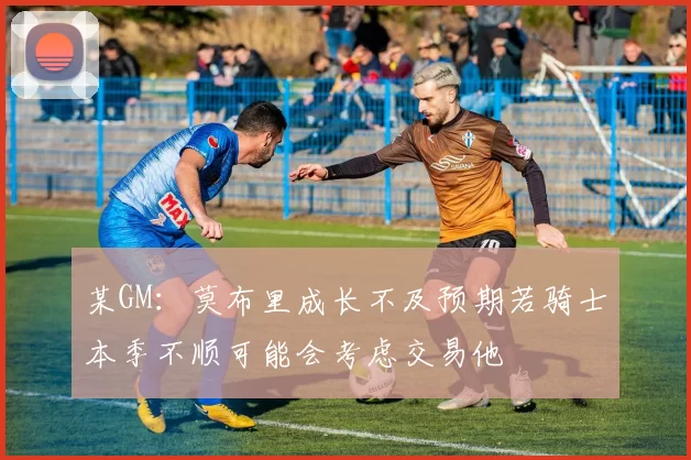 某GM：莫布里成长不及预期若骑士本季不顺可能会考虑交易他