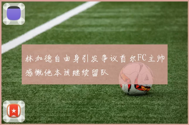 林加德自由身引发争议首尔FC主帅感慨他本该继续留队