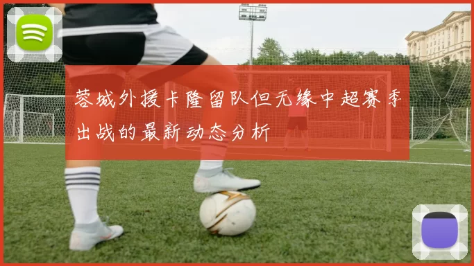 蓉城外援卡隆留队但无缘中超赛季出战的最新动态分析