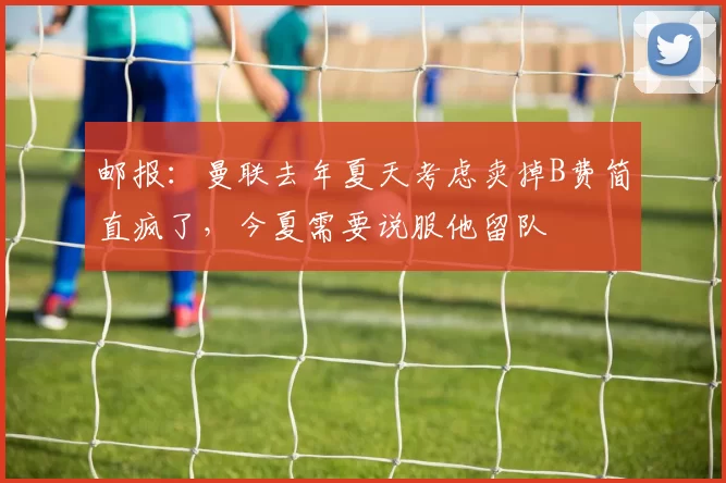 邮报：曼联去年夏天考虑卖掉B费简直疯了，今夏需要说服他留队
