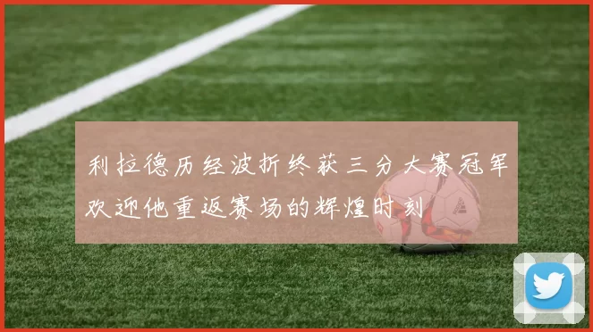 利拉德历经波折终获三分大赛冠军欢迎他重返赛场的辉煌时刻