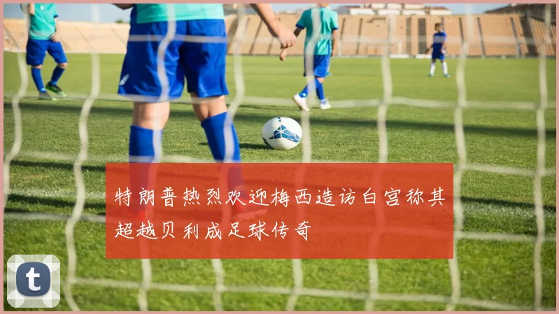 特朗普热烈欢迎梅西造访白宫称其超越贝利成足球传奇
