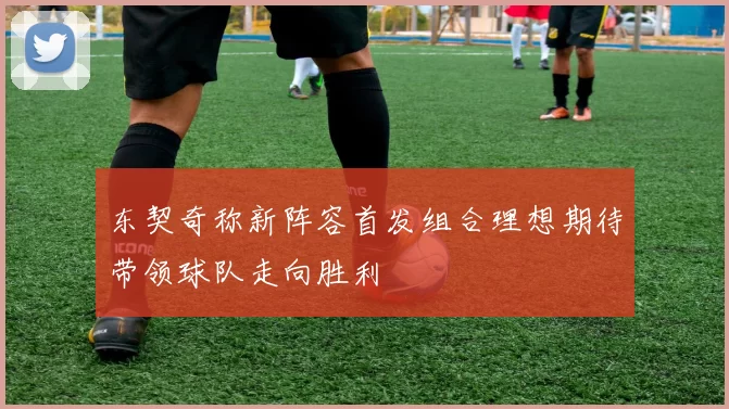 东契奇称新阵容首发组合理想期待带领球队走向胜利