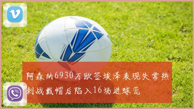 阿森纳6930万欧签埃泽表现失常热刺战戴帽后陷入16场进球荒