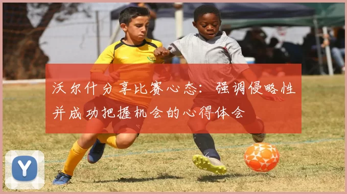 沃尔什分享比赛心态：强调侵略性并成功把握机会的心得体会