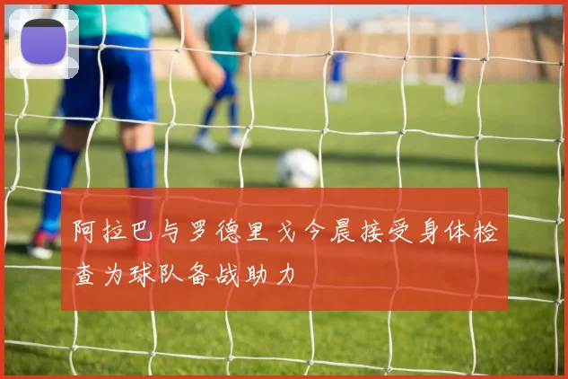 阿拉巴与罗德里戈今晨接受身体检查为球队备战助力